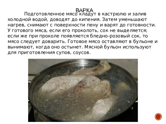  Подготовленное мясо кладут в кастрюлю и залив холодной водой, доводят до кипения. Затем уменьшают нагрев, снимают с поверхности пену и варят до готовности. У готового мяса, если его проколоть, сок не выделяется; если же при проколе появляется бледно-розовый сок, то мясо следует доварить. Готовое мясо оставляют в бульоне и вынимают, когда оно остынет. Мясной бульон используют для приготовления супов, соусов. 
