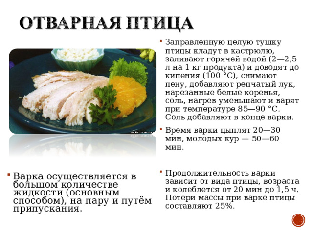 Заправленную целую тушку птицы кладут в кастрюлю, заливают горячей водой (2—2,5 л на 1 кг продукта) и доводят до кипения (100 °С), снимают пену, добавляют репчатый лук, нарезанные белые коренья, соль, нагрев уменьшают и варят при температуре 85—90 °С. Соль добавляют в конце варки. Время варки цыплят 20—30 мин, молодых кур — 50—60 мин.  Продолжительность варки зависит от вида птицы, возраста и колеблется от 20 мин до 1,5 ч. Потери массы при варке птицы составляют 25%.  Варка осуществляется в большом количестве жидкости (основным способом), на пару и путём припускания. 