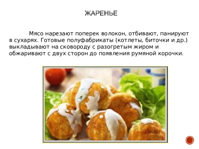  Мясо нарезают поперек волокон, отбивают, панируют в сухарях. Готовые полуфабрикаты (котлеты, биточки и др.) выкладывают на сковороду с разогретым жиром и обжаривают с двух сторон до появления румяной корочки. 