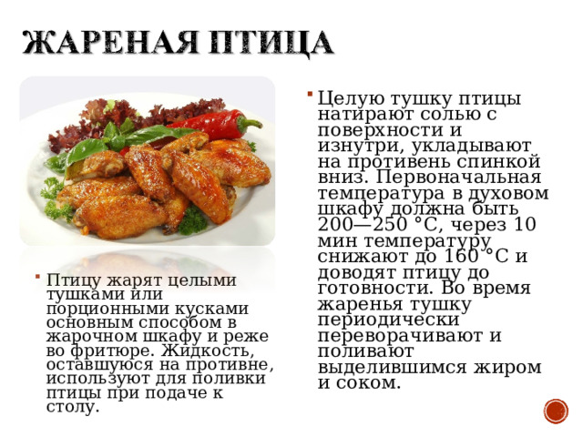 Птицу жарят целыми тушками или порционными кусками основным способом в жарочном шкафу и реже во фритюре. Жидкость, оставшуюся на противне, используют для поливки птицы при подаче к столу.  Целую тушку птицы натирают солью с поверхности и изнутри, укладывают на противень спинкой вниз. Первоначальная температура в духовом шкафу должна быть 200—250 °С, через 10 мин температуру снижают до 160 °С и доводят птицу до готовности. Во время жаренья тушку периодически переворачивают и поливают выделившимся жиром и соком.  