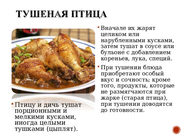 Вначале их жарят целиком или нарубленными кусками, затем тушат в соусе или бульоне с добавлением кореньев, лука, специй. При тушении блюда приобретают особый вкус и сочность; кроме того, продукты, которые не размягчаются при жарке (старая птица), при тушении доводятся до готовности.  Птицу и дичь тушат порционными и мелкими кусками, иногда целыми тушками (цыплят).  