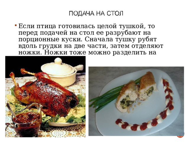 Если птица готовилась целой тушкой, то перед подачей на стол ее разрубают на порционные куски. Сначала тушку рубят вдоль грудки на две части, затем отделяют ножки. Ножки тоже можно разделить на части.  