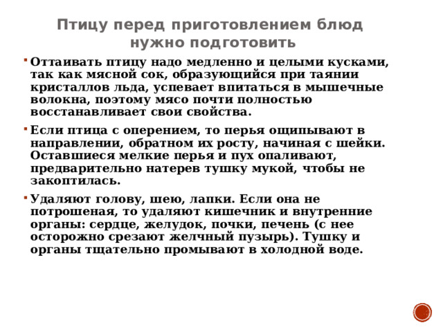 Птицу перед приготовлением блюд нужно подготовить Оттаивать птицу надо медленно и целыми кусками, так как мясной сок, образующийся при таянии кристаллов льда, успевает впитаться в мышечные волокна, поэтому мясо почти полностью восстанавливает свои свойства. Если птица с оперением, то перья ощипывают в направлении, обратном их росту, начиная с шейки. Оставшиеся мелкие перья и пух опаливают, предварительно натерев тушку мукой, чтобы не закоптилась. Удаляют голову, шею, лапки. Если она не потрошеная, то удаляют кишечник и внутренние органы: сердце, желудок, почки, печень (с нее осторожно срезают желчный пузырь). Тушку и органы тщательно промывают в холодной воде.   