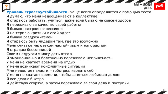 Уровень стрессоустойчивости – чаще всего определяется с помощью теста. Я думаю, что меня недооценивают в коллективе Я стараюсь работать, учиться, даже если бываю не совсем здоров Я переживаю за качество своей работы Я бываю настроен агрессивно Я не терплю критики в свой адрес Я бываю раздражителен Я стараюсь быть лидером там, где это возможно Меня считают человеком настойчивым и напористым Я страдаю бессонницей Своим недругам я могу дать отпор Я эмоционально и болезненно переживаю неприятность У меня не хватает времени на отдых У меня возникают конфликтные ситуации Мне недостает власти, чтобы реализовать себя У меня не хватает времени, чтобы заняться любимым делом Я все делаю быстро Я действую сгоряча, а затем переживаю за свои дела и поступки 