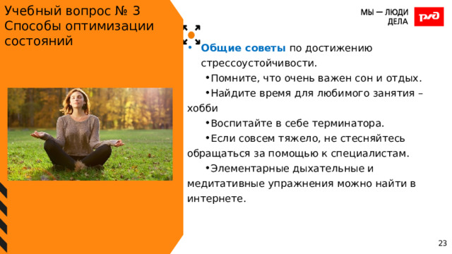 Учебный вопрос № 3 Способы оптимизации состояний Общие советы по достижению стрессоустойчивости. Помните, что очень важен сон и отдых. Найдите время для любимого занятия – хобби Воспитайте в себе терминатора. Если совсем тяжело, не стесняйтесь обращаться за помощью к специалистам. Элементарные дыхательные и медитативные упражнения можно найти в интернете. 