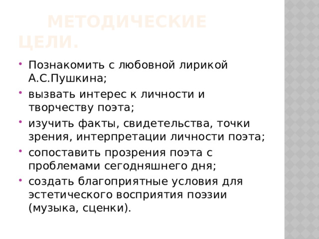  Методические цели. Познакомить с любовной лирикой А.С.Пушкина; вызвать интерес к личности и творчеству поэта; изучить факты, свидетельства, точки зрения, интерпретации личности поэта; сопоставить прозрения поэта с проблемами сегодняшнего дня; создать благоприятные условия для эстетического восприятия поэзии (музыка, сценки). 