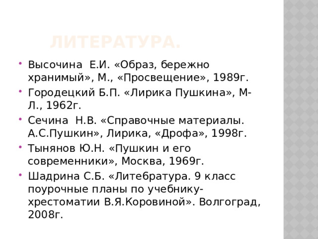   Литература. Высочина Е.И. «Образ, бережно хранимый», М., «Просвещение», 1989г. Городецкий Б.П. «Лирика Пушкина», М-Л., 1962г. Сечина Н.В. «Справочные материалы. А.С.Пушкин», Лирика, «Дрофа», 1998г. Тынянов Ю.Н. «Пушкин и его современники», Москва, 1969г. Шадрина С.Б. «Лите6ратура. 9 класс поурочные планы по учебнику-хрестоматии В.Я.Коровиной». Волгоград, 2008г. 