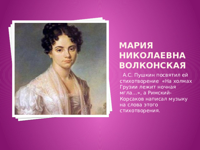 Мария Николаевна Волконская  А.С. Пушкин посвятил ей стихотворение «На холмах Грузии лежит ночная мгла…», а Римский-Корсаков написал музыку на слова этого стихотворения. 