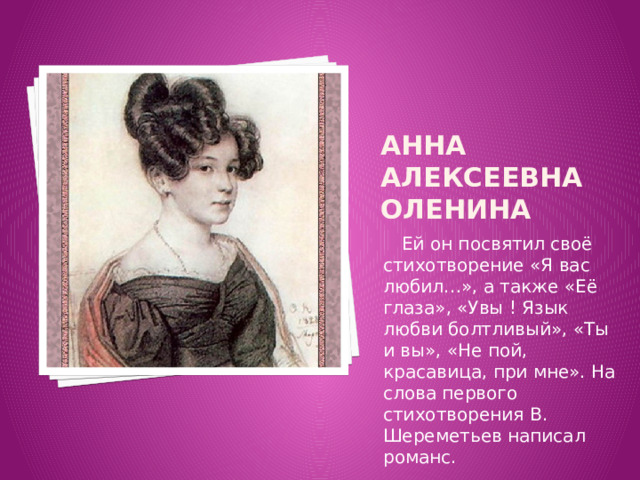 Анна Алексеевна Оленина  Ей он посвятил своё стихотворение «Я вас любил…», а также «Её глаза», «Увы ! Язык любви болтливый», «Ты и вы», «Не пой, красавица, при мне». На слова первого стихотворения В. Шереметьев написал романс. 