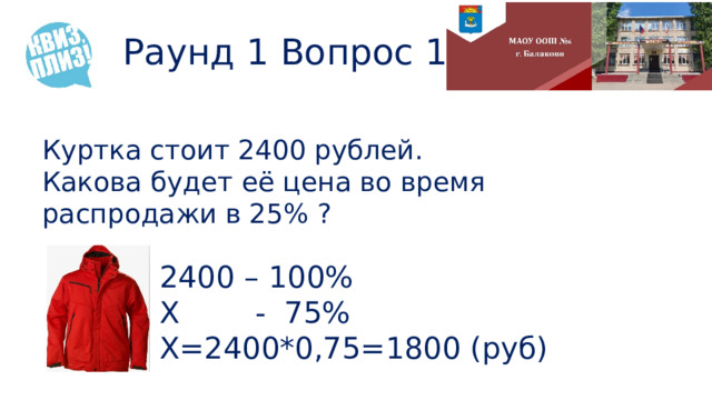 Раунд 1 Вопрос 15 Куртка стоит 2400 рублей.  Какова будет её цена во время распродажи в 25% ? 2400 – 100% Х - 75% Х=2400*0,75=1800 (руб) 
