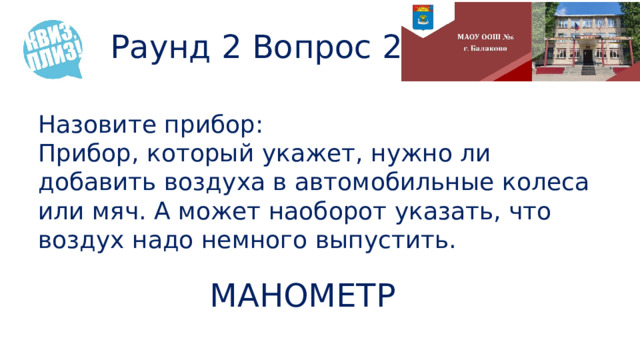 Раунд 2 Вопрос 2 Назовите прибор: Прибор, который укажет, нужно ли добавить воздуха в автомобильные колеса или мяч. А может наоборот указать, что воздух надо немного выпустить. МАНОМЕТР 