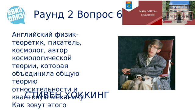Раунд 2 Вопрос 6 Английский физик-теоретик, писатель, космолог, автор космологической теории, которая объединила общую теорию относительности и квантовую механику. Как зовут этого ученого? СТИВЕН ХОККИНГ 