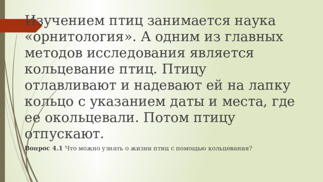 Изучением птиц занимается наука «орнитология». А одним из главных методов исследования является кольцевание птиц. Птицу отлавливают и надевают ей на лапку кольцо с указанием даты и места, где ее окольцевали. Потом птицу отпускают. Вопрос 4.1 Что можно узнать о жизни птиц с помощью кольцевания? 