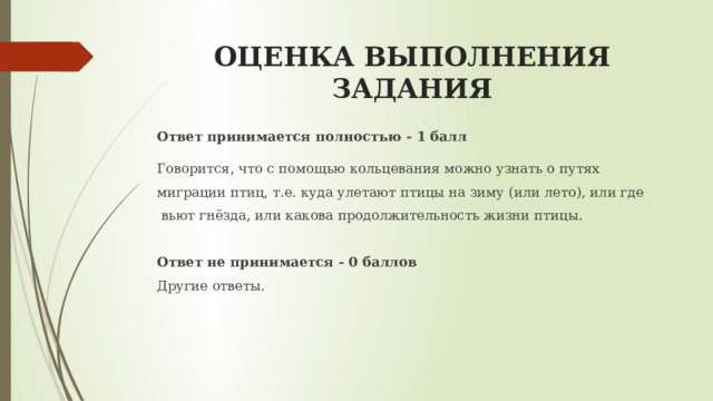 ОЦЕНКА ВЫПОЛНЕНИЯ ЗАДАНИЯ Ответ принимается полностью - 1 балл   Говорится, что с помощью кольцевания можно узнать о путях миграции птиц, т.е. куда улетают птицы на зиму (или лето), или где  вьют гнёзда, или какова продолжительность жизни птицы.  Ответ не принимается - 0 баллов Другие ответы. 