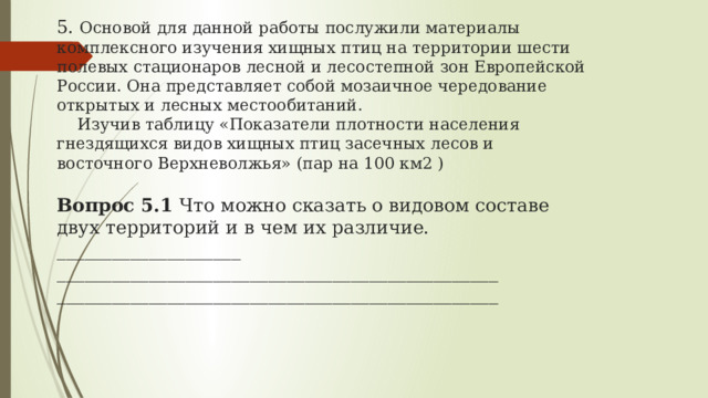 5. Основой для данной работы послужили материалы комплексного изучения хищных птиц на территории шести полевых стационаров лесной и лесостепной зон Европейской России. Она представляет собой мозаичное чередование открытых и лесных местообитаний.  Изучив таблицу « Показатели плотности населения гнездящихся видов хищных птиц засечных лесов и восточного Верхневолжья» (пар на 100 км2 )    Вопрос 5.1 Что можно сказать о видовом составе двух территорий и в чем их различие. ____________________ ________________________________________________ ________________________________________________   