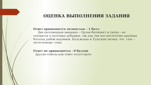  ОЦЕНКА ВЫПОЛНЕНИЯ ЗАДАНИЯ   Ответ принимается полностью – 1 балл.  Два околоводных хищника – Орлан-белохвост и скопа – не гнездятся в засечных дубравах, так как там нет достаточно крупных богатых рыбой водоемов. Калужские и Тульские засеки это «лес – лесостепная» зона.  Ответ не принимается - 0 баллов   Другие ответы или ответ отсутствует. 