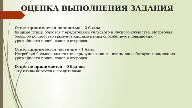  ОЦЕНКА ВЫПОЛНЕНИЯ ЗАДАНИЯ Ответ принимается полностью - 2 балла Хищные птицы борются с вредителями сельского и лесного хозяйства. Истребляя большое количество грызунов хищные птицы способствуют повышению урожайности полей, садов и огородов.  Ответ принимается частично - 1 балл  Истребляя большое количество грызунов хищные птицы способствуют повышению урожайности полей, садов и огородов.  Ответ не принимается - 0 баллов  Эти птицы борются с вредителями. 