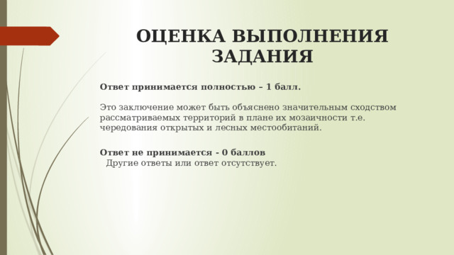 ОЦЕНКА ВЫПОЛНЕНИЯ ЗАДАНИЯ Ответ принимается полностью – 1 балл.   Это заключение может быть объяснено значительным сходством рассматриваемых территорий в плане их мозаичности т.е. чередования открытых и лесных местообитаний.  Ответ не принимается - 0 баллов   Другие ответы или ответ отсутствует. 