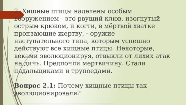 2. Хищные птицы наделены особым вооружением - это рвущий клюв, изогнутый острым крюком, и когти, в мёртвой хватке пронзающие жертву, - оружие наступательного типа, которым успешно действуют все хищные птицы. Некоторые, веками эволюционируя, отвыкли от лихих атак на дичь. Предпочли мертвичину. Стали падальщиками и трупоедами.  Вопрос 2.1: Почему хищные птицы так эволюционировали? ________________________________ _________________________________________________________  _________________________________________________________ 