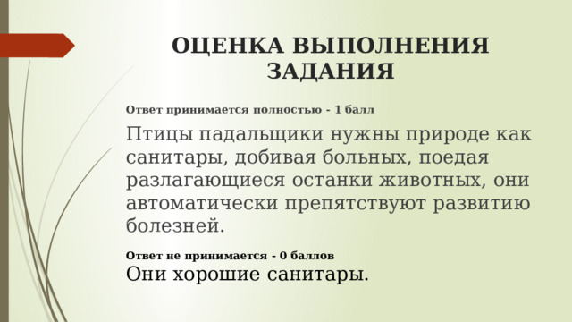 ОЦЕНКА ВЫПОЛНЕНИЯ ЗАДАНИЯ Ответ принимается полностью - 1 балл Птицы падальщики нужны природе как санитары, добивая больных, поедая разлагающиеся останки животных, они автоматически препятствуют развитию болезней.   Ответ не принимается - 0 баллов  Они хорошие санитары. 
