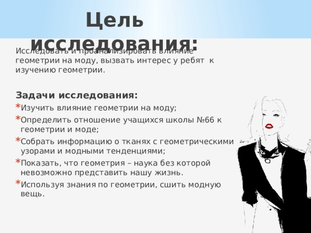 Цель исследования: Исследовать и проанализировать влияние геометрии на моду, вызвать интерес у ребят к изучению геометрии. Задачи исследования: Изучить влияние геометрии на моду; Определить отношение учащихся школы №66 к геометрии и моде; Собрать информацию о тканях с геометрическими узорами и модными тенденциями; Показать, что геометрия – наука без которой невозможно представить нашу жизнь. Используя знания по геометрии, сшить модную вещь. 