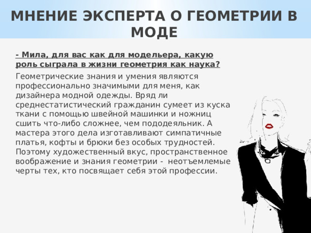 МНЕНИЕ ЭКСПЕРТА О ГЕОМЕТРИИ В МОДЕ - Мила, для вас как для модельера, какую роль сыграла в жизни геометрия как наука? Геометрические знания и умения являются профессионально значимыми для меня, как дизайнера модной одежды. Вряд ли среднестатистический гражданин сумеет из куска ткани с помощью швейной машинки и ножниц сшить что-либо сложнее, чем пододеяльник. А мастера этого дела изготавливают симпатичные платья, кофты и брюки без особых трудностей. Поэтому художественный вкус, пространственное воображение и знания геометрии - неотъемлемые черты тех, кто посвящает себя этой профессии. 
