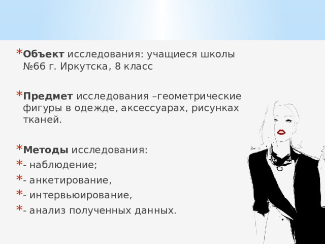 Объект исследования: учащиеся школы №66 г. Иркутска, 8 класс Предмет исследования –геометрические фигуры в одежде, аксессуарах, рисунках тканей. Методы исследования: - наблюдение; - анкетирование, - интервьюирование, - анализ полученных данных. 