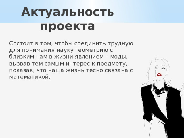 Актуальность проекта Состоит в том, чтобы соединить трудную для понимания науку геометрию с близким нам в жизни явлением – моды, вызвав тем самым интерес к предмету, показав, что наша жизнь тесно связана с математикой. 