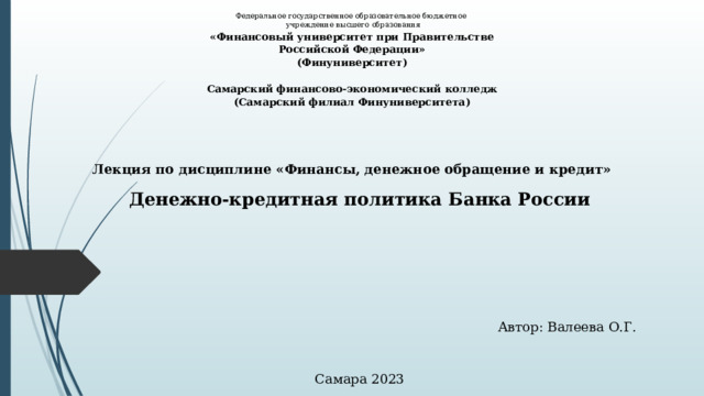 Федеральное государственное образовательное бюджетное  учреждение высшего образования «Финансовый университет при Правительстве Российской Федерации» (Финуниверситет)   Самарский финансово-экономический колледж (Самарский филиал Финуниверситета) Лекция по дисциплине «Финансы, денежное обращение и кредит» Денежно-кредитная политика Банка России Автор: Валеева О.Г. Самара 2023 