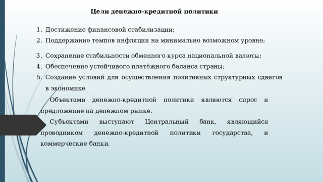 Цели денежно-кредитной политики Достижение финансовой стабилизации; Поддержание темпов инфляции на минимально воз­можном уровне; Сохранение стабильности обменного курса националь­ной валюты; Обеспечение устойчивого платёжного баланса страны; Создание условий для осуществления позитивных структурных сдвигов в экономике . Объектами денежно-кредитной политики являются спрос и предложение на денежном рынке. Субъектами выступают Центральный банк, являющийся проводником денежно-кредит­ной политики государства, и коммерческие банки. 