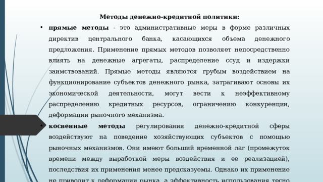 Методы денежно-кредитной политики: прямые методы - это административные меры в форме различных директив центрального банка, касающихся объема денежного предложения. Применение прямых методов позволя­ет непосредственно влиять на денежные агрегаты, распределе­ние ссуд и издержки заимствований. Прямые методы являются грубым воздействием на функционирование субъектов денеж­ного рынка, затрагивают основы их экономической деятельно­сти, могут вести к неэффективному распределению кредитных ресурсов, ограничению конкуренции, деформации рыночного механизма. косвенные методы регулирования денежно-кредитной сферы воздействуют на поведение хозяйствующих субъектов с помощью рыночных механизмов. Они имеют больший времен­ной лаг (промежуток времени между выработкой меры воздей­ствия и ее реализацией), последствия их применения менее предсказуемы. Однако их применение не приводит к деформа­ции рынка, а эффективность использования тесно связана со степенью развития денежного рынка. 