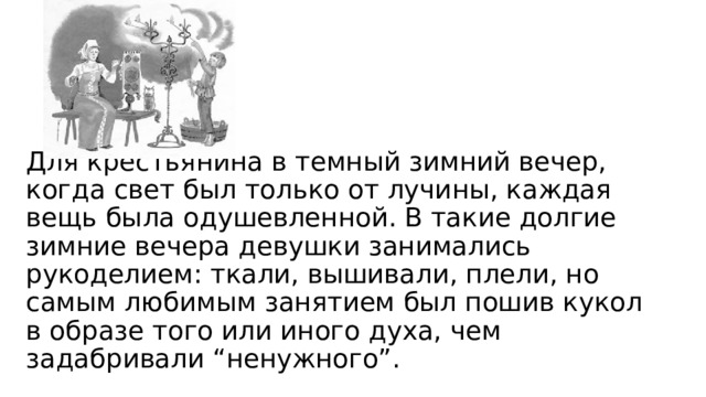 Для крестьянина в темный зимний вечер, когда свет был только от лучины, каждая вещь была одушевленной. В такие долгие зимние вечера девушки занимались рукоделием: ткали, вышивали, плели, но самым любимым занятием был пошив кукол в образе того или иного духа, чем задабривали “ненужного”. 