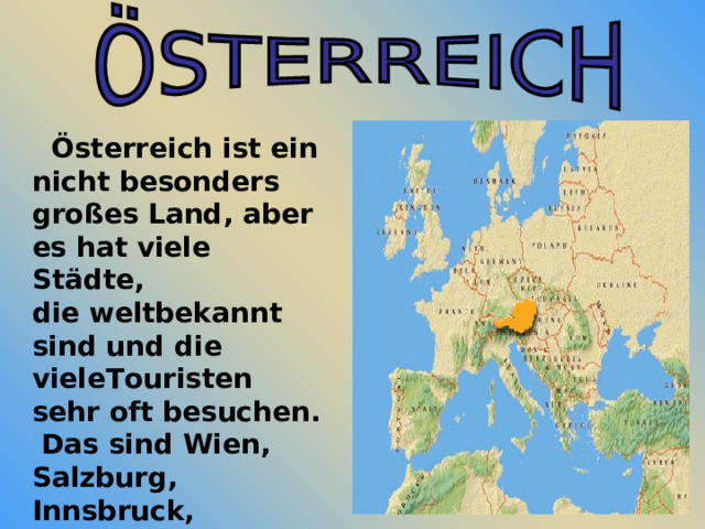  Österreich ist ein nicht besonders großes Land, aber es hat viele Städte, die weltbekannt sind und die vieleTouristen sehr oft besuchen. Das sind Wien, Salzburg, Innsbruck, Bregenz, Graz, Linz und andere. 