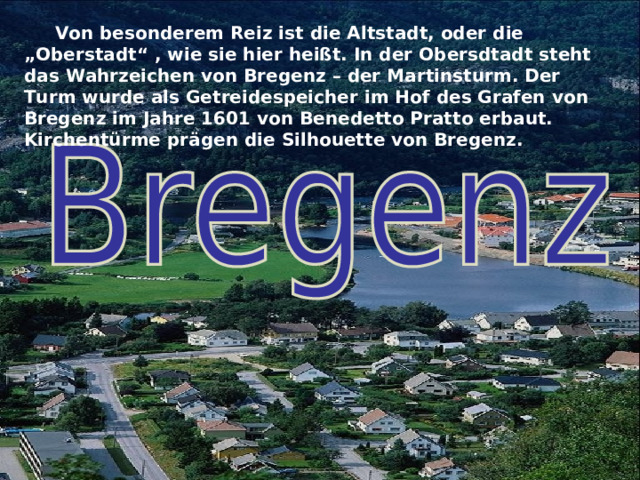  Von besonderem Reiz ist die Altstadt, oder die „Oberstadt“ , wie sie hier heißt. In der Obersdtadt steht das Wahrzeichen von Bregenz – der Martinsturm. Der Turm wurde als Getreidespeicher im Hof des Grafen von Bregenz im Jahre 1601 von Benedetto Pratto erbaut. Kirchentürme prägen die Silhouette von Bregenz.  