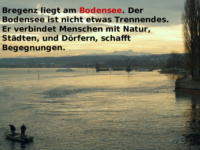 Bregenz liegt am Bodensee . Der Bodensee ist nicht etwas Trennendes. Er verbindet Menschen mit Natur, Städten, und Dörfern, schafft Begegnungen.  