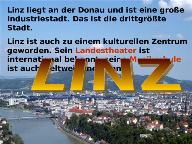 Linz liegt an der Donau und ist eine große Industriestadt. Das ist die drittgrößte Stadt. Linz ist auch zu einem kulturellen Zentrum geworden. Sein Landestheater ist international bekannt, seine Musikschule ist auch weltweit anerkannt.  