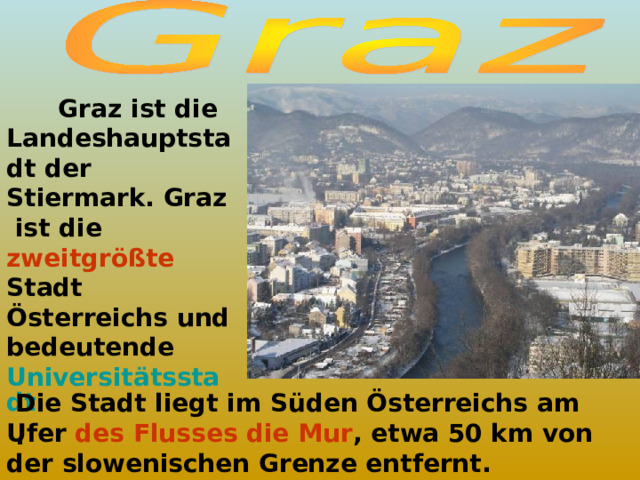  Graz ist die Landeshauptstadt der Stiermark. Graz ist die zweitgrößte Stadt Österreichs und bedeutende Universitätsstadt  .  Die Stadt liegt im Süden Österreichs am Ufer des Flusses die Mur , etwa 50 km von der slowenischen Grenze entfernt. 