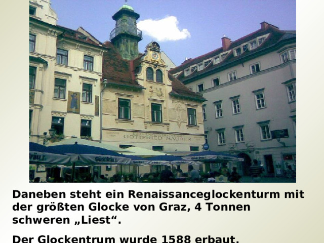 Daneben steht ein Renaissanceglockenturm mit der größten Glocke von Graz, 4 Tonnen schweren „Liest“. Der Glockentrum wurde 1588 erbaut. 