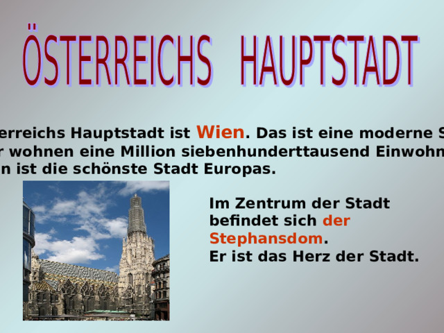 Österreichs Hauptstadt ist Wien . Das ist eine moderne Stadt. Hier wohnen eine Million siebenhunderttausend Einwohner. Wien ist die schönste Stadt Europas. Im Zentrum der Stadt befindet sich der Stephansdom . Er ist das Herz der Stadt. 
