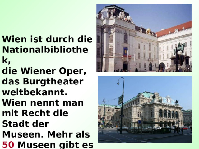 Wien ist durch die Nationalbibliothek, die Wiener Oper, das Burgtheater weltbekannt. Wien nennt man mit Recht die Stadt der Museen. Mehr als 50 Museen gibt es hier. 