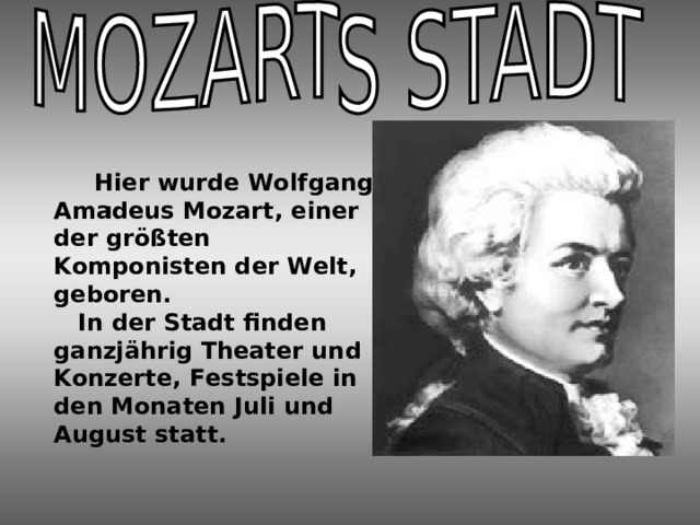  Hier wurde Wolfgang Amadeus Mozart, einer der größten Komponisten der Welt, geboren.  In der Stadt finden ganzjährig Theater und Konzerte, Festspiele in den Monaten Juli und August statt. I 