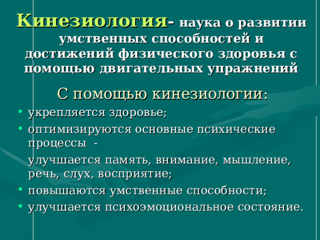 Кинезиология -  наука о развитии умственных способностей и достижений физического здоровья с помощью двигательных упражнений С помощью кинезиологии: укрепляется здоровье; оптимизируются основные психические процессы -  улучшается память, внимание, мышление, речь, слух, восприятие; повышаются умственные способности; улучшается психоэмоциональное состояние. 