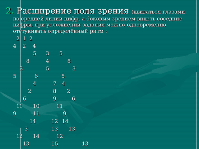 2. Расширение поля зрения (двигаться глазами по средней линии цифр, а боковым зрением видеть соседние цифры, при усложнении задания можно одновременно отстукивать определённый ритм :       2 1 2      4 2 4      5 3 5      8 4 8      3 5 3     5  6  5     4   7   4     2   8   2     6   9   6     11   10   11    9   11   9    14    12    14    3    13    13    12    14    12   13    15    13 