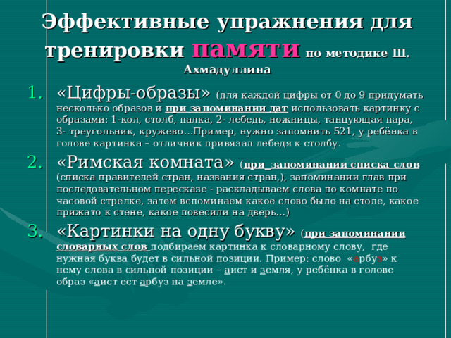 Эффективные упражнения для тренировки памяти  по методике Ш. Ахмадуллина «Цифры-образы» (для каждой цифры от 0 до 9 придумать несколько образов и при запоминании дат использовать картинку с образами: 1-кол, столб, палка, 2- лебедь, ножницы, танцующая пара, 3- треугольник, кружево…Пример, нужно запомнить 521, у ребёнка в голове картинка – отличник привязал лебедя к столбу. «Римская комната» ( при  запоминании списка слов (списка правителей стран, названия стран,), запоминании глав при последовательном пересказе - раскладываем слова по комнате по часовой стрелке, затем вспоминаем какое слово было на столе, какое прижато к стене, какое повесили на дверь…) «Картинки на одну букву» ( при запоминании словарных слов подбираем картинка к словарному слову, где нужная буква будет в сильной позиции. Пример: слово « а рбу з » к нему слова в сильной позиции – а ист и з емля, у ребёнка в голове образ « а ист ест а рбуз на з емле».  
