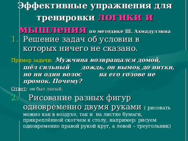Эффективные упражнения для тренировки логики и мышления  по методике Ш. Ахмадуллина Решение задач об условии в которых ничего не сказано. Пример задачи:  Мужчина возвращался домой, шёл сильный   дождь, он вымок до нитки, но ни один волос   на его голове не промок. Почему? Ответ : он был лысый. 2. Рисование разных фигур одновременно двумя руками ( рисовать можно как в воздухе, так и на листке бумаги, прикреплённой скотчем к столу, например: рисуем одновременно правой рукой круг, а левой – треугольник) 