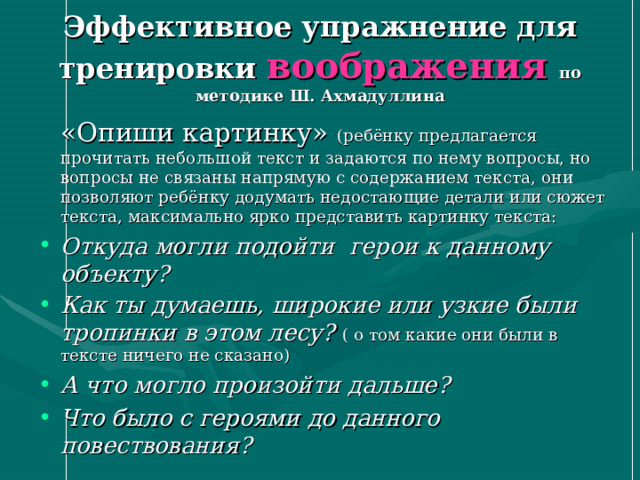 Эффективное упражнение для тренировки воображения по методике Ш. Ахмадуллина  «Опиши картинку» (ребёнку предлагается прочитать небольшой текст и задаются по нему вопросы, но вопросы не связаны напрямую с содержанием текста, они позволяют ребёнку додумать недостающие детали или сюжет текста, максимально ярко представить картинку текста: Откуда могли подойти герои к данному объекту? Как ты думаешь, широкие или узкие были тропинки в этом лесу? ( о том какие они были в тексте ничего не сказано) А что могло произойти дальше? Что было с героями до данного повествования?  