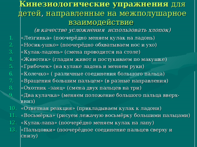 Кинезиологические упражнения для детей , направленные на межполушарное взаимодействие   (в качестве усложнения использовать хлопок) «Лезгинка» (поочерёдно меняем кулак на ладонь) «Носик-ушко» (поочерёдно обхватываем нос и ухо) «Кулак-ладонь» (смена проводится на столе) «Животик» (гладим живот и постукиваем по макушке) «Грибочек» (на кулаке ладонь и меняем руки) «Колечко» ( различные соединения большого пальца) «Вращения большим пальцем» (в разные направления) «Охотник –заяц» (смена двух пальцев на три) «Два кулачка» (меняем положение большого пальца вверх-вниз) «Ответная реакция» (прикладываем кулак к ладони) «Восьмёрка» (рисуем лежачую восьмёрку большими пальцами) «Кулак-лапа» (поочерёдно меняем кулак на лапу) «Пальцовки» (поочерёдное соединение пальцев сверху и снизу)  