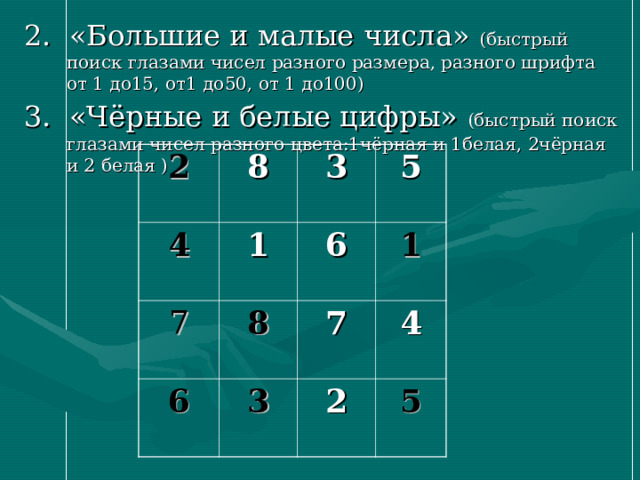 2. «Большие и малые числа» (быстрый поиск глазами чисел разного размера, разного шрифта от 1 до15, от1 до50, от 1 до100) 3. «Чёрные и белые цифры» (быстрый поиск глазами чисел разного цвета:1чёрная и 1белая, 2чёрная и 2 белая ) 2 8 4 1 3 7 6 5 6 8 3 1 7 4 2 5 