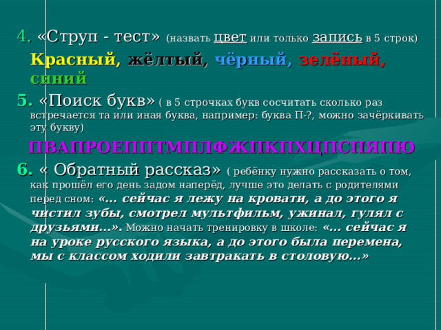 4. «Струп - тест» (назвать цвет или только запись в 5 строк)  Красный,  жёлтый,  чёрный,  зелёный, синий 5. «Поиск букв» ( в 5 строчках букв сосчитать сколько раз встречается та или иная буква, например: буква П-?, можно зачёркивать эту букву)  ПВАПРОЕППТМПЛФЖПКПХЦПСПЯПЮ 6.  « Обратный рассказ» ( ребёнку нужно рассказать о том, как прошёл его день задом наперёд, лучше это делать с родителями перед сном: «… сейчас я лежу на кровати, а до этого я чистил зубы, смотрел мультфильм, ужинал, гулял с друзьями…». Можно начать тренировку в школе: «… сейчас я на уроке русского языка, а до этого была перемена, мы с классом ходили завтракать в столовую…»  