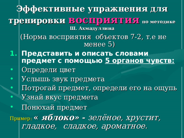 Эффективные упражнения для тренировки восприятия  по методике Ш. Ахмадуллина (Норма восприятия объектов 7-2, т.е не менее 5) Представить и описать словами предмет с помощью 5 органов чувств: Определи цвет Услышь звук предмета Потрогай предмет, определи его на ощупь Узнай вкус предмета Понюхай предмет  Пример: « яблоко» - зелёное, хрустит, гладкое,  сладкое, ароматное.    